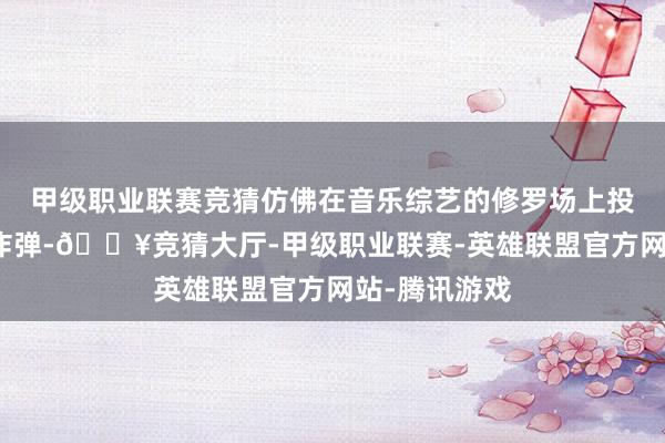 甲级职业联赛竞猜仿佛在音乐综艺的修罗场上投下一枚深水炸弹-🔥竞猜大厅-甲级职业联赛-英雄联盟官方网站-腾讯游戏