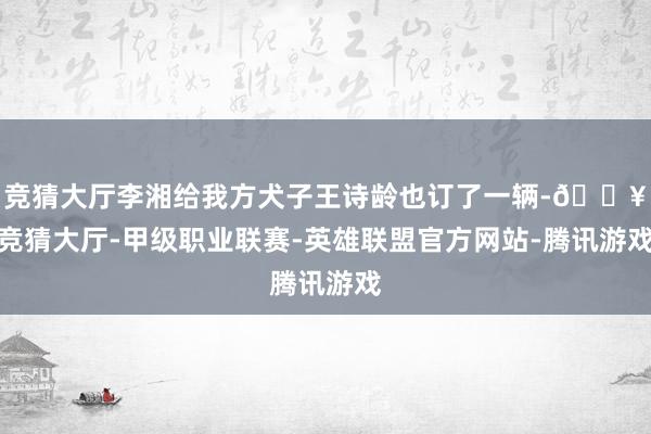 竞猜大厅李湘给我方犬子王诗龄也订了一辆-🔥竞猜大厅-甲级职业联赛-英雄联盟官方网站-腾讯游戏