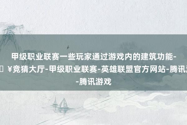 甲级职业联赛一些玩家通过游戏内的建筑功能-🔥竞猜大厅-甲级职业联赛-英雄联盟官方网站-腾讯游戏