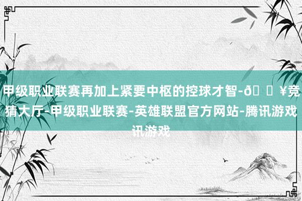 甲级职业联赛再加上紧要中枢的控球才智-🔥竞猜大厅-甲级职业联赛-英雄联盟官方网站-腾讯游戏