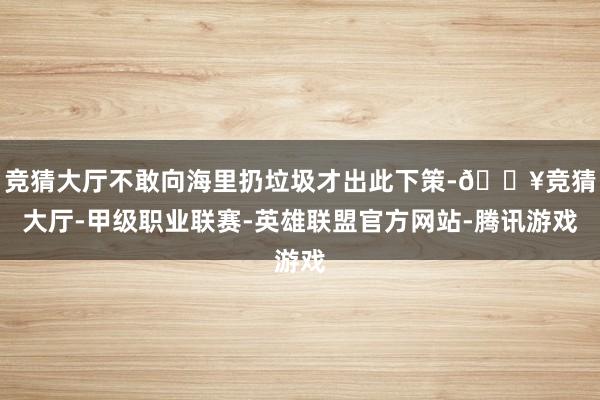 竞猜大厅不敢向海里扔垃圾才出此下策-🔥竞猜大厅-甲级职业联赛-英雄联盟官方网站-腾讯游戏