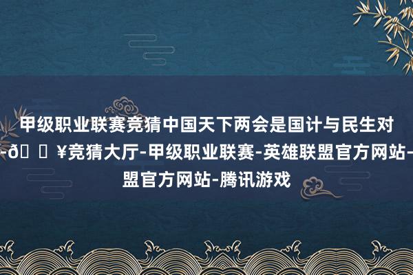 甲级职业联赛竞猜中国天下两会是国计与民生对话的桥梁-🔥竞猜大厅-甲级职业联赛-英雄联盟官方网站-腾讯游戏