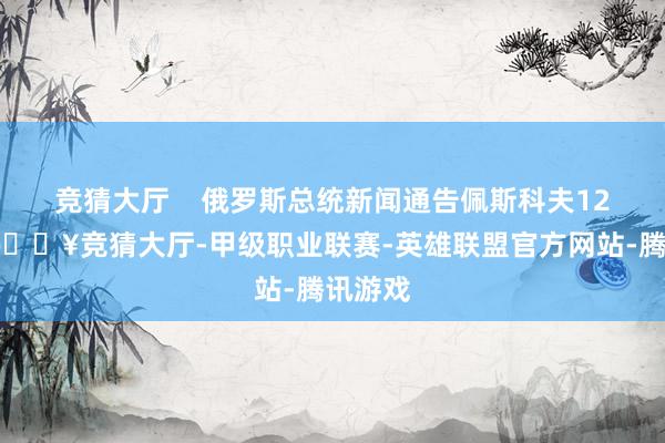 竞猜大厅    俄罗斯总统新闻通告佩斯科夫12日称-🔥竞猜大厅-甲级职业联赛-英雄联盟官方网站-腾讯游戏
