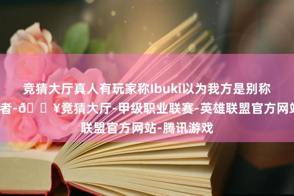 竞猜大厅真人有玩家称Ibuki以为我方是别称非二元性别者-🔥竞猜大厅-甲级职业联赛-英雄联盟官方网站-腾讯游戏