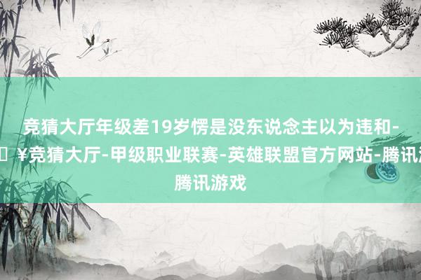竞猜大厅年级差19岁愣是没东说念主以为违和-🔥竞猜大厅-甲级职业联赛-英雄联盟官方网站-腾讯游戏