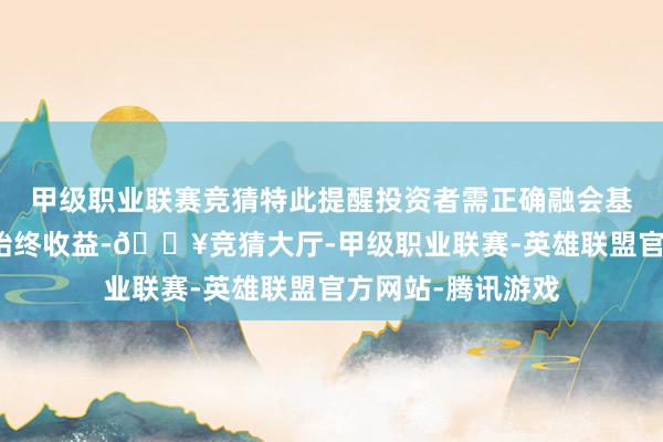 甲级职业联赛竞猜特此提醒投资者需正确融会基金投资的风险和始终收益-🔥竞猜大厅-甲级职业联赛-英雄联盟官方网站-腾讯游戏