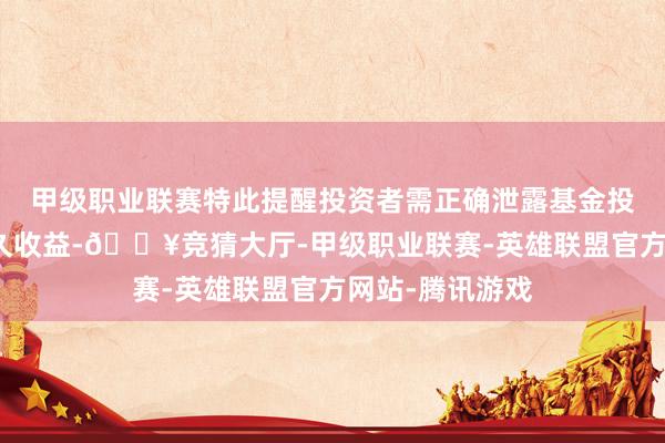 甲级职业联赛特此提醒投资者需正确泄露基金投资的风险和恒久收益-🔥竞猜大厅-甲级职业联赛-英雄联盟官方网站-腾讯游戏