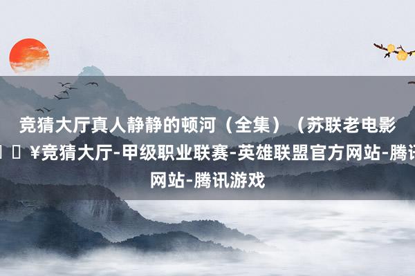 竞猜大厅真人静静的顿河（全集）（苏联老电影）-🔥竞猜大厅-甲级职业联赛-英雄联盟官方网站-腾讯游戏