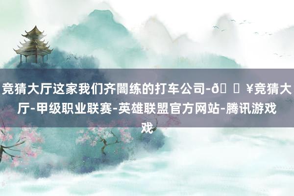 竞猜大厅这家我们齐闇练的打车公司-🔥竞猜大厅-甲级职业联赛-英雄联盟官方网站-腾讯游戏