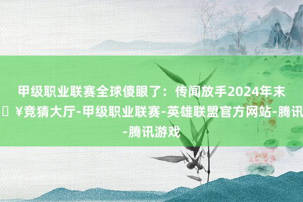 甲级职业联赛全球傻眼了：传闻放手2024年末-🔥竞猜大厅-甲级职业联赛-英雄联盟官方网站-腾讯游戏