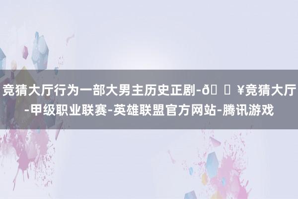 竞猜大厅行为一部大男主历史正剧-🔥竞猜大厅-甲级职业联赛-英雄联盟官方网站-腾讯游戏
