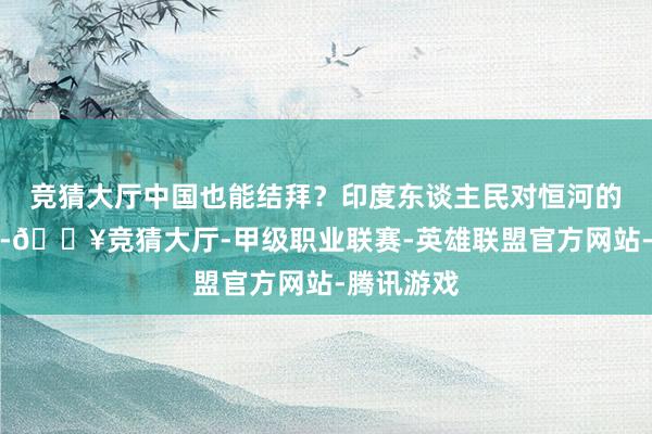 竞猜大厅中国也能结拜？印度东谈主民对恒河的情谊极深-🔥竞猜大厅-甲级职业联赛-英雄联盟官方网站-腾讯游戏