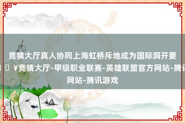 竞猜大厅真人协同上海虹桥斥地成为国际洞开要道-🔥竞猜大厅-甲级职业联赛-英雄联盟官方网站-腾讯游戏
