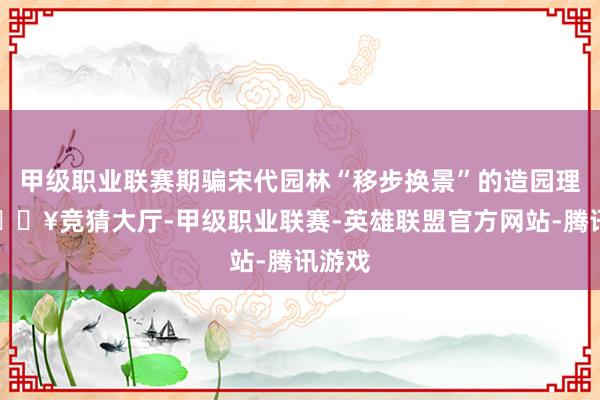 甲级职业联赛期骗宋代园林“移步换景”的造园理念-🔥竞猜大厅-甲级职业联赛-英雄联盟官方网站-腾讯游戏