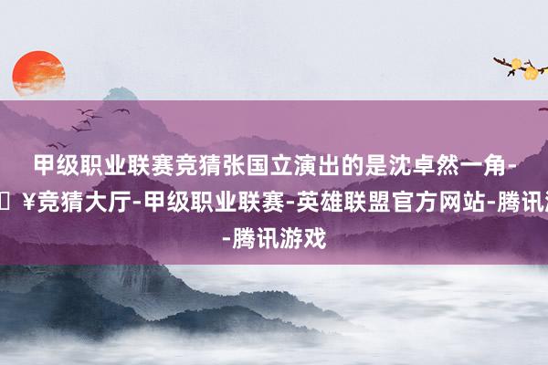 甲级职业联赛竞猜张国立演出的是沈卓然一角-🔥竞猜大厅-甲级职业联赛-英雄联盟官方网站-腾讯游戏