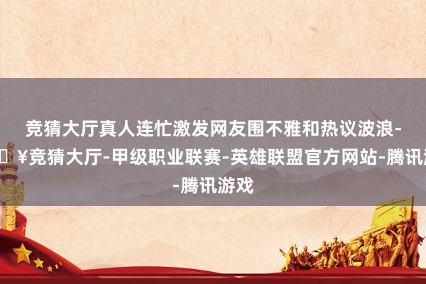竞猜大厅真人连忙激发网友围不雅和热议波浪-🔥竞猜大厅-甲级职业联赛-英雄联盟官方网站-腾讯游戏
