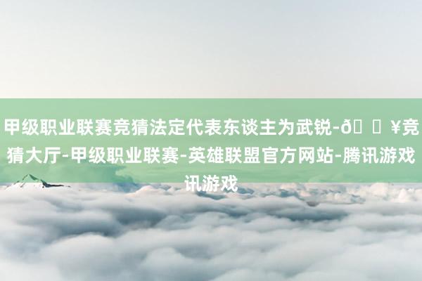 甲级职业联赛竞猜法定代表东谈主为武锐-🔥竞猜大厅-甲级职业联赛-英雄联盟官方网站-腾讯游戏