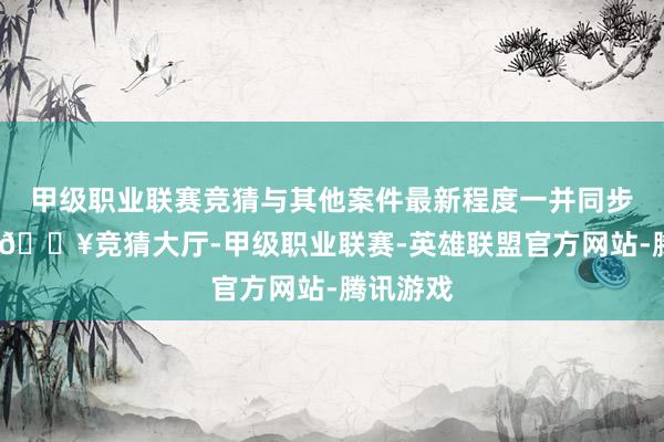 甲级职业联赛竞猜与其他案件最新程度一并同步给全球-🔥竞猜大厅-甲级职业联赛-英雄联盟官方网站-腾讯游戏