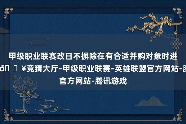 甲级职业联赛改日不摒除在有合适并购对象时进行并购-🔥竞猜大厅-甲级职业联赛-英雄联盟官方网站-腾讯游戏
