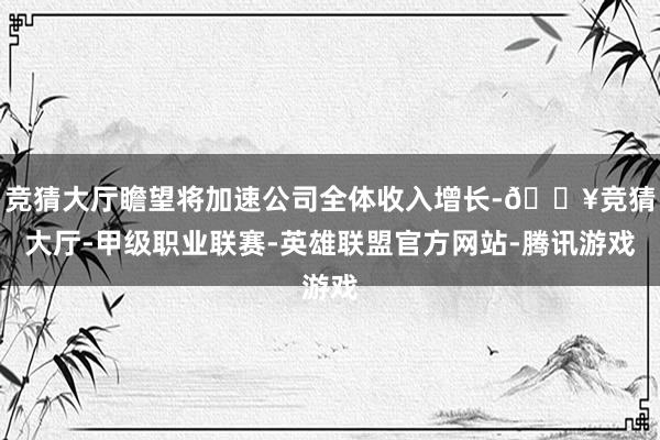 竞猜大厅瞻望将加速公司全体收入增长-🔥竞猜大厅-甲级职业联赛-英雄联盟官方网站-腾讯游戏