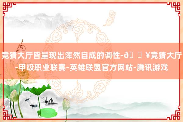 竞猜大厅皆呈现出浑然自成的调性-🔥竞猜大厅-甲级职业联赛-英雄联盟官方网站-腾讯游戏