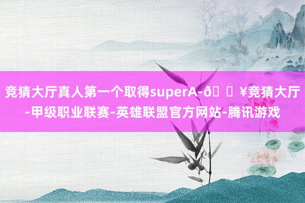 竞猜大厅真人第一个取得superA-🔥竞猜大厅-甲级职业联赛-英雄联盟官方网站-腾讯游戏
