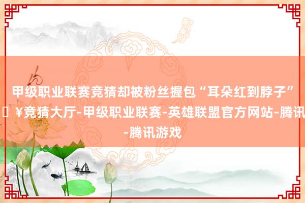 甲级职业联赛竞猜却被粉丝握包“耳朵红到脖子”-🔥竞猜大厅-甲级职业联赛-英雄联盟官方网站-腾讯游戏