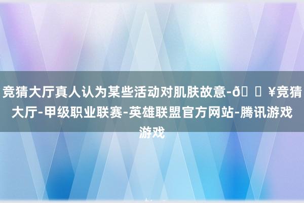 竞猜大厅真人认为某些活动对肌肤故意-🔥竞猜大厅-甲级职业联赛-英雄联盟官方网站-腾讯游戏