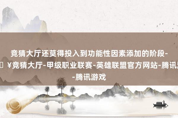 竞猜大厅还莫得投入到功能性因素添加的阶段-🔥竞猜大厅-甲级职业联赛-英雄联盟官方网站-腾讯游戏