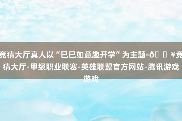 竞猜大厅真人以“巳巳如意趣开学”为主题-🔥竞猜大厅-甲级职业联赛-英雄联盟官方网站-腾讯游戏