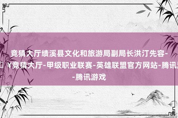 竞猜大厅绩溪县文化和旅游局副局长洪汀先容-🔥竞猜大厅-甲级职业联赛-英雄联盟官方网站-腾讯游戏