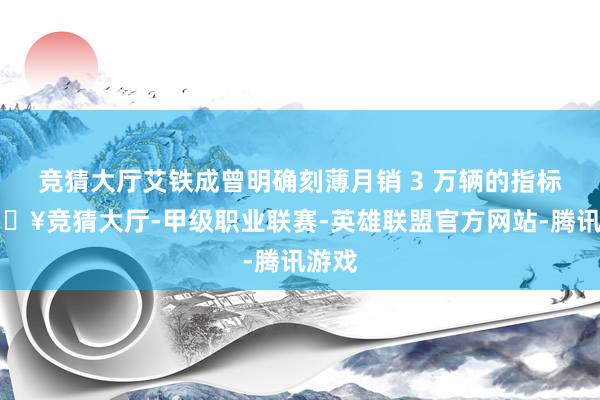 竞猜大厅艾铁成曾明确刻薄月销 3 万辆的指标-🔥竞猜大厅-甲级职业联赛-英雄联盟官方网站-腾讯游戏