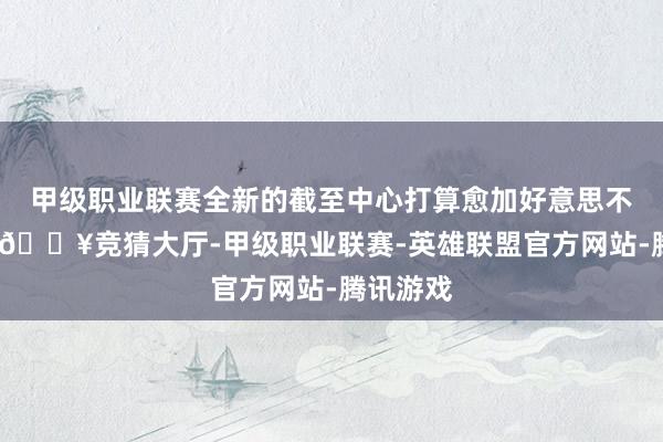 甲级职业联赛全新的截至中心打算愈加好意思不雅长入-🔥竞猜大厅-甲级职业联赛-英雄联盟官方网站-腾讯游戏