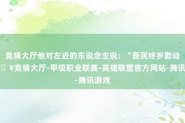 竞猜大厅他对左近的东说念主说：“吾民终岁勤动-🔥竞猜大厅-甲级职业联赛-英雄联盟官方网站-腾讯游戏