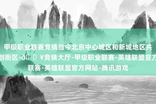 甲级职业联赛竞猜当今北京中心城区和新城地区共鉴识1152个策划街区-🔥竞猜大厅-甲级职业联赛-英雄联盟官方网站-腾讯游戏
