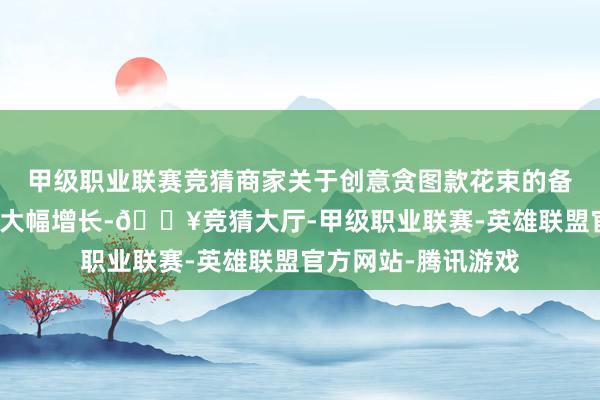 甲级职业联赛竞猜商家关于创意贪图款花束的备货比例及平台销售大幅增长-🔥竞猜大厅-甲级职业联赛-英雄联盟官方网站-腾讯游戏