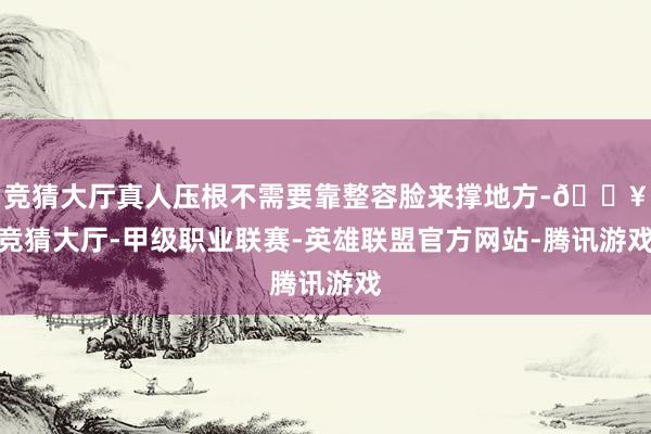 竞猜大厅真人压根不需要靠整容脸来撑地方-🔥竞猜大厅-甲级职业联赛-英雄联盟官方网站-腾讯游戏