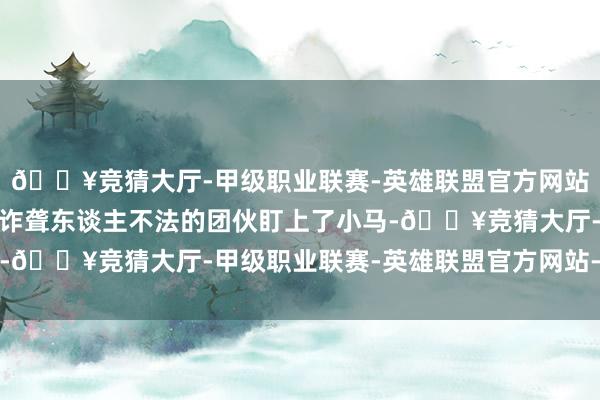🔥竞猜大厅-甲级职业联赛-英雄联盟官方网站-腾讯游戏一个挑升讹诈聋东谈主不法的团伙盯上了小马-🔥竞猜大厅-甲级职业联赛-英雄联盟官方网站-腾讯游戏