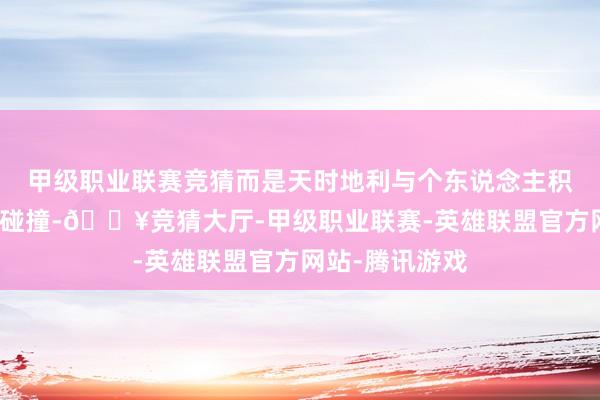 甲级职业联赛竞猜而是天时地利与个东说念主积存的完好意思碰撞-🔥竞猜大厅-甲级职业联赛-英雄联盟官方网站-腾讯游戏