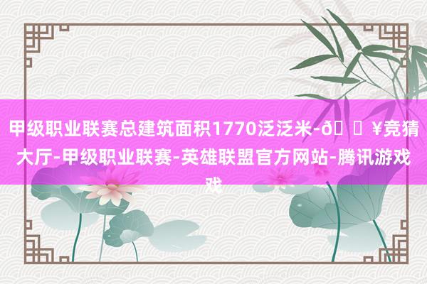 甲级职业联赛总建筑面积1770泛泛米-🔥竞猜大厅-甲级职业联赛-英雄联盟官方网站-腾讯游戏