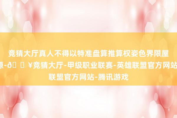 竞猜大厅真人不得以特准盘算推算权姿色界限屋顶开导资源-🔥竞猜大厅-甲级职业联赛-英雄联盟官方网站-腾讯游戏