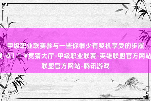 甲级职业联赛参与一些你很少有契机享受的步履或酷爱喜爱-🔥竞猜大厅-甲级职业联赛-英雄联盟官方网站-腾讯游戏