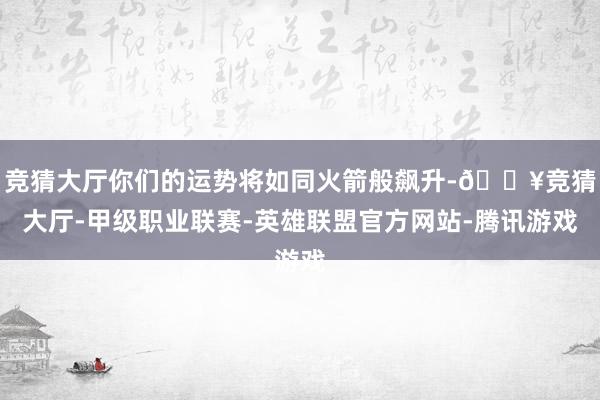 竞猜大厅你们的运势将如同火箭般飙升-🔥竞猜大厅-甲级职业联赛-英雄联盟官方网站-腾讯游戏