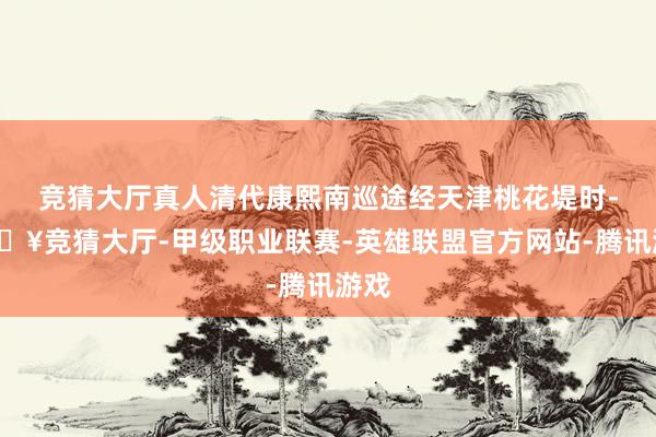 竞猜大厅真人清代康熙南巡途经天津桃花堤时-🔥竞猜大厅-甲级职业联赛-英雄联盟官方网站-腾讯游戏