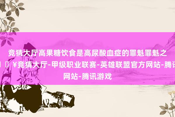 竞猜大厅高果糖饮食是高尿酸血症的罪魁罪魁之一-🔥竞猜大厅-甲级职业联赛-英雄联盟官方网站-腾讯游戏