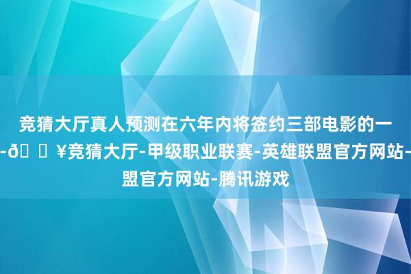 竞猜大厅真人预测在六年内将签约三部电影的一说念主演-🔥竞猜大厅-甲级职业联赛-英雄联盟官方网站-腾讯游戏
