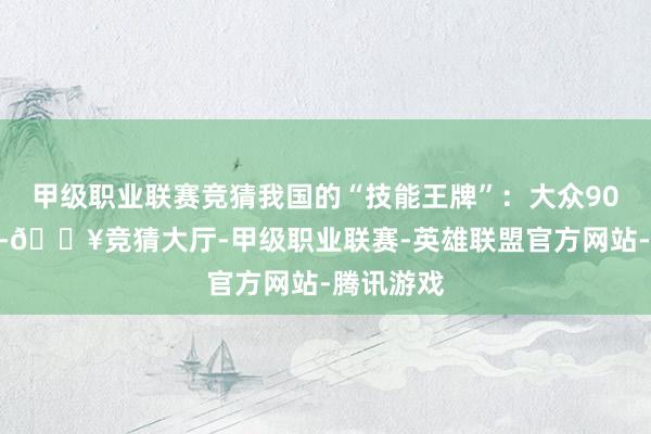 甲级职业联赛竞猜我国的“技能王牌”：大众90%加工量-🔥竞猜大厅-甲级职业联赛-英雄联盟官方网站-腾讯游戏