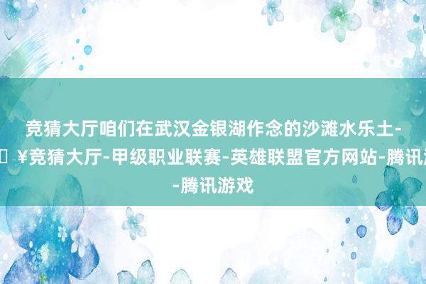 竞猜大厅咱们在武汉金银湖作念的沙滩水乐土-🔥竞猜大厅-甲级职业联赛-英雄联盟官方网站-腾讯游戏