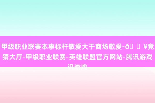 甲级职业联赛本事标杆敬爱大于商场敬爱-🔥竞猜大厅-甲级职业联赛-英雄联盟官方网站-腾讯游戏