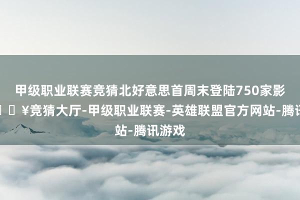 甲级职业联赛竞猜北好意思首周末登陆750家影院-🔥竞猜大厅-甲级职业联赛-英雄联盟官方网站-腾讯游戏